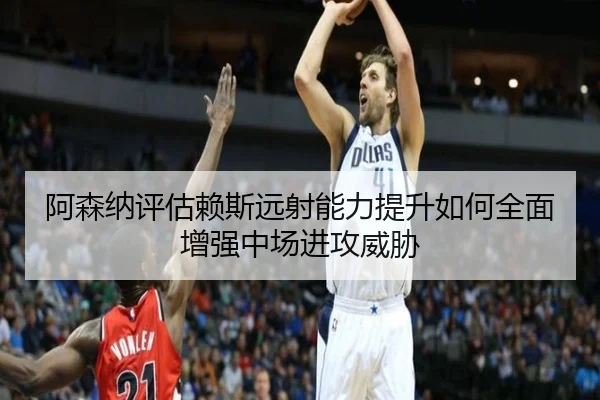 阿森纳评估赖斯远射能力提升如何全面增强中场进攻威胁