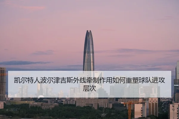 凯尔特人波尔津吉斯外线牵制作用如何重塑球队进攻层次