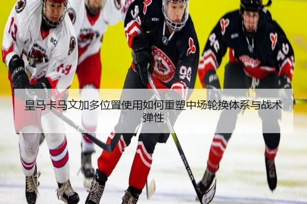 皇马卡马文加多位置使用如何重塑中场轮换体系与战术弹性