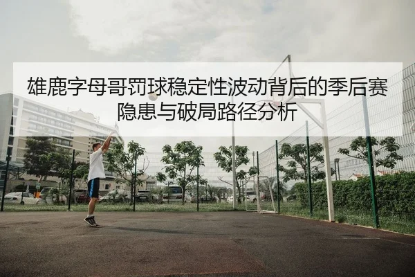 雄鹿字母哥罚球稳定性波动背后的季后赛隐患与破局路径分析