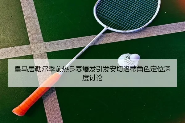 皇马居勒尔季前热身赛爆发引发安切洛蒂角色定位深度讨论