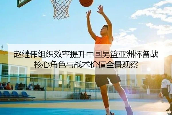 赵继伟组织效率提升中国男篮亚洲杯备战核心角色与战术价值全景观察