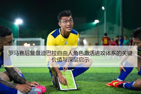 罗马赛后复盘迪巴拉自由人角色激活进攻体系的关键价值与深层启示
