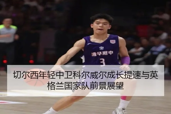 切尔西年轻中卫科尔威尔成长提速与英格兰国家队前景展望
