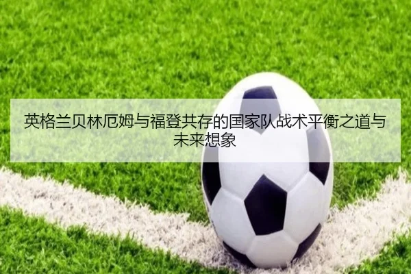 英格兰贝林厄姆与福登共存的国家队战术平衡之道与未来想象 - kaiyun